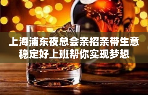 上海浦东夜总会亲招亲带生意稳定好上班帮你实现梦想