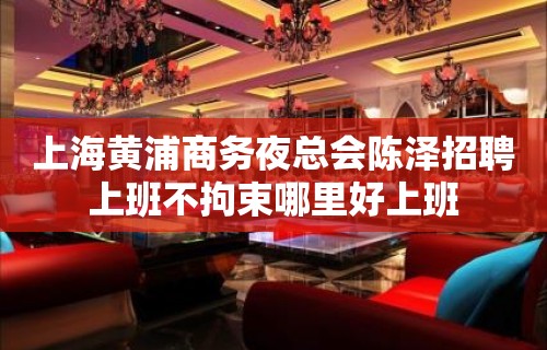 上海黄浦商务夜总会陈泽招聘上班不拘束哪里好上班