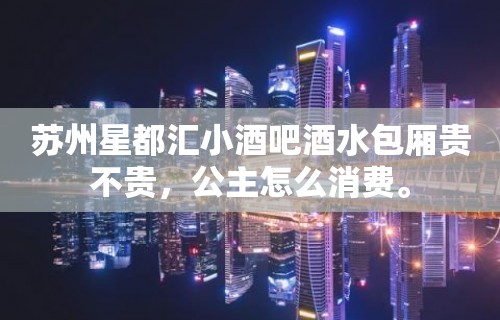 苏州星都汇小酒吧酒水包厢贵不贵，公主怎么消费。