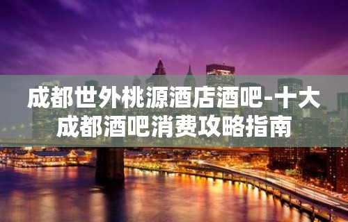 成都世外桃源酒店酒吧-十大成都酒吧消费攻略指南