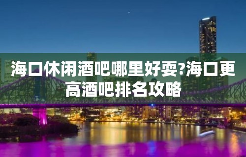 海口休闲酒吧哪里好耍?海口更高酒吧排名攻略