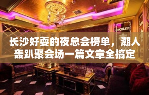 长沙好耍的夜总会榜单，潮人轰趴聚会场一篇文章全搞定