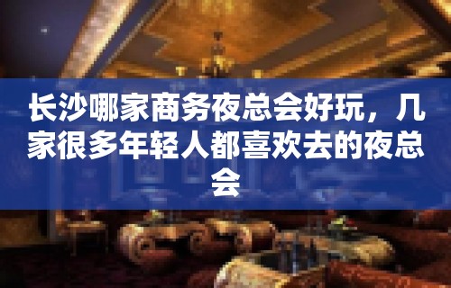 长沙哪家商务夜总会好玩，几家很多年轻人都喜欢去的夜总会