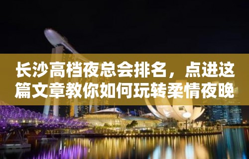 长沙高档夜总会排名，点进这篇文章教你如何玩转柔情夜晚