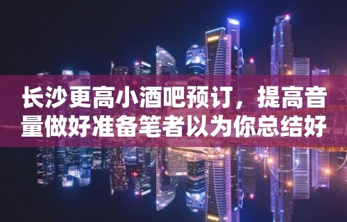 长沙更高小酒吧预订，提高音量做好准备笔者以为你总结好