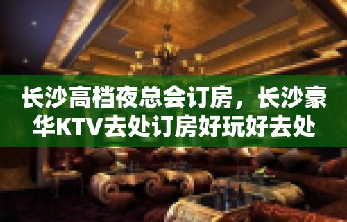 长沙高档夜总会订房，长沙豪华KTV去处订房好玩好去处