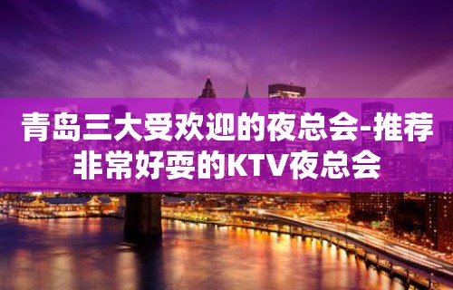 青岛三大受欢迎的夜总会-推荐非常好耍的KTV夜总会