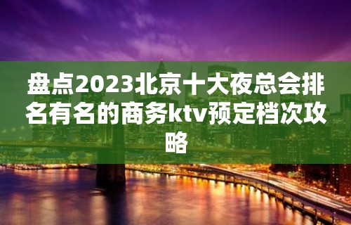 盘点2023北京十大夜总会排名有名的商务ktv预定档次攻略