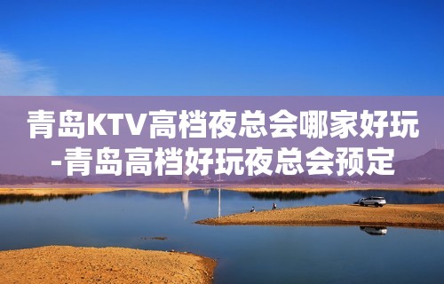 青岛KTV高档夜总会哪家好玩-青岛高档好玩夜总会预定