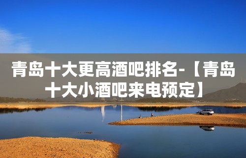 青岛十大更高酒吧排名-【青岛十大小酒吧来电预定】