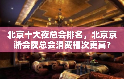 北京十大夜总会排名，北京京浙会夜总会消费档次更高？