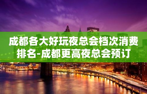 成都各大好玩夜总会档次消费排名-成都更高夜总会预订