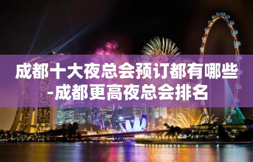 成都十大夜总会预订都有哪些-成都更高夜总会排名