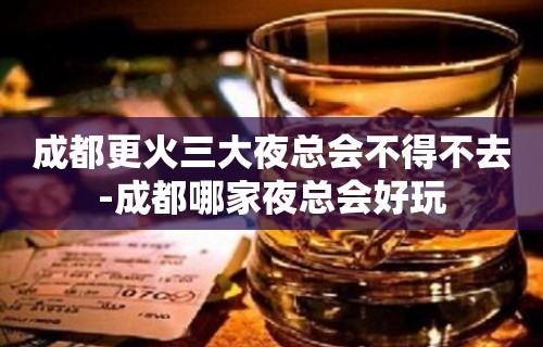 成都更火三大夜总会不得不去-成都哪家夜总会好玩