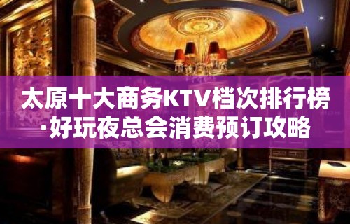 太原十大商务KTV档次排行榜·好玩夜总会消费预订攻略