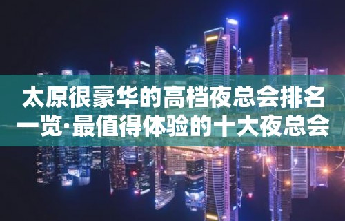 太原很豪华的高档夜总会排名一览·最值得体验的十大夜总会