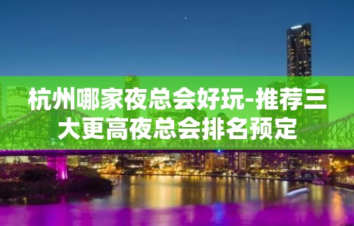 杭州哪家夜总会好玩-推荐三大更高夜总会排名预定