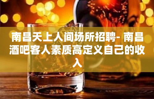 南昌﻿天上人间场所招聘- 南昌酒吧客人素质高定义自己的收入