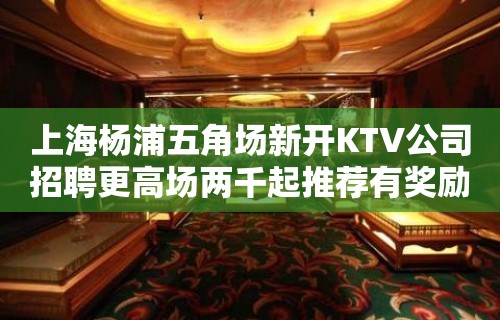 上海杨浦五角场新开KTV公司招聘更高场两千起推荐有奖励