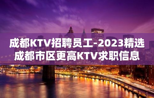 成都KTV招聘员工-2023精选成都市区更高KTV求职信息