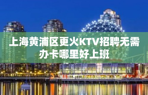 上海黄浦区更火KTV招聘无需办卡哪里好上班