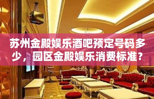 苏州金殿娱乐酒吧预定号码多少，园区金殿娱乐消费标准？