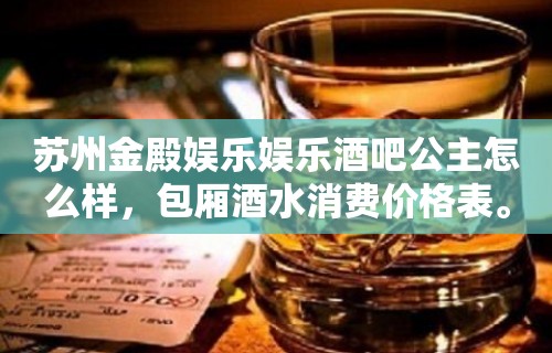 苏州金殿娱乐娱乐酒吧公主怎么样，包厢酒水消费价格表。