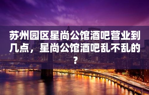 苏州园区星尚公馆酒吧营业到几点，星尚公馆酒吧乱不乱的？