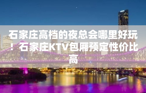 石家庄高档的夜总会哪里好玩！石家庄KTV包厢预定性价比高