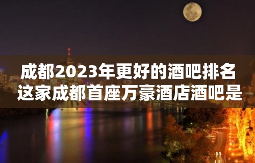 成都2023年更好的酒吧排名 这家成都首座万豪酒店酒吧是