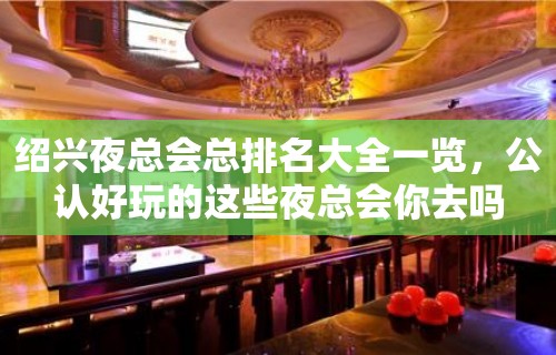 绍兴夜总会总排名大全一览，公认好玩的这些夜总会你去吗