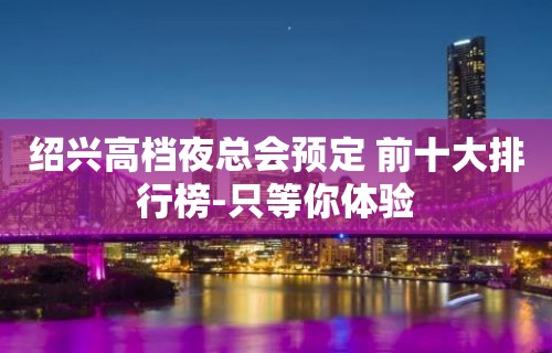 绍兴高档夜总会预定 前十大排行榜-只等你体验