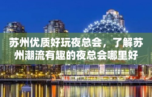 苏州优质好玩夜总会，了解苏州潮流有趣的夜总会哪里好