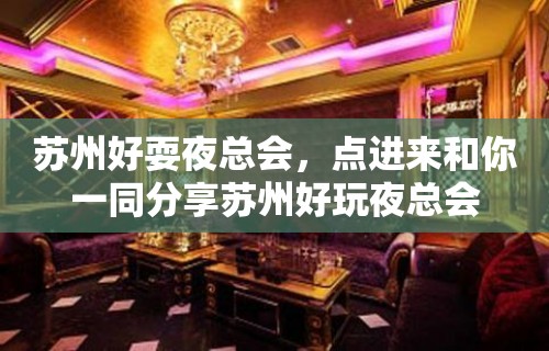 苏州好耍夜总会，点进来和你一同分享苏州好玩夜总会