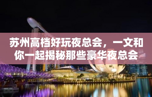 苏州高档好玩夜总会，一文和你一起揭秘那些豪华夜总会