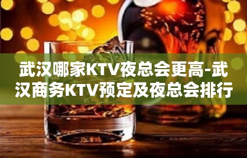 武汉哪家KTV夜总会更高-武汉商务KTV预定及夜总会排行