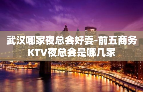 武汉哪家夜总会好耍-前五商务KTV夜总会是哪几家