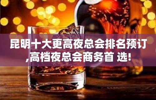 昆明十大更高夜总会排名预订,高档夜总会商务首 选!