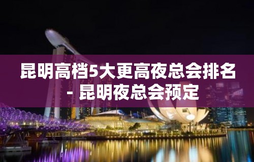 昆明高档5大更高夜总会排名－昆明夜总会预定