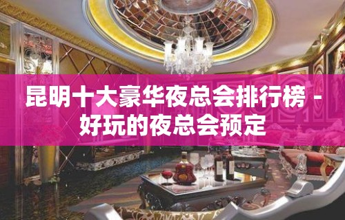 昆明十大豪华夜总会排行榜－好玩的夜总会预定