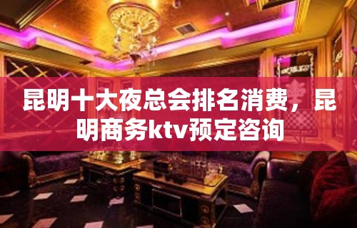 昆明十大夜总会排名消费，昆明商务ktv预定咨询