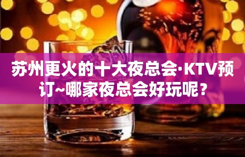 苏州更火的十大夜总会·KTV预订~哪家夜总会好玩呢？