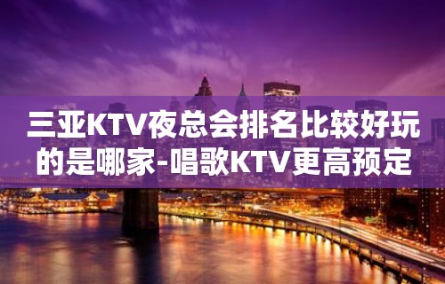 三亚KTV夜总会排名比较好玩的是哪家-唱歌KTV更高预定