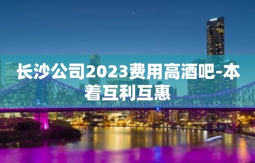 长沙公司2023费用高酒吧-本着互利互惠