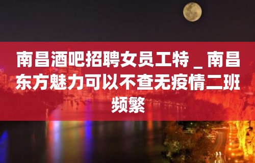 南昌酒吧招聘女员工特＿南昌东方魅力可以不查无疫情二班频繁