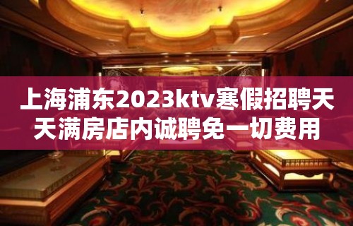 上海浦东2023ktv寒假招聘天天满房店内诚聘免一切费用