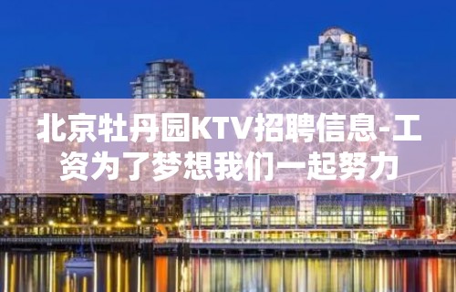 北京牡丹园KTV招聘信息-工资为了梦想我们一起努力