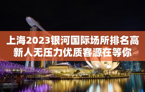 上海2023银河国际场所排名高新人无压力优质客源在等你