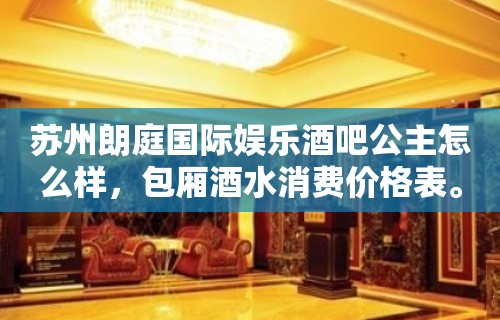 苏州朗庭国际娱乐酒吧公主怎么样，包厢酒水消费价格表。