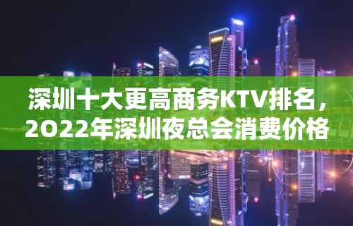 深圳十大更高商务KTV排名，2O22年深圳夜总会消费价格